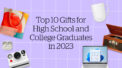 Top 10 Gifts for High School and College Graduates in 2023